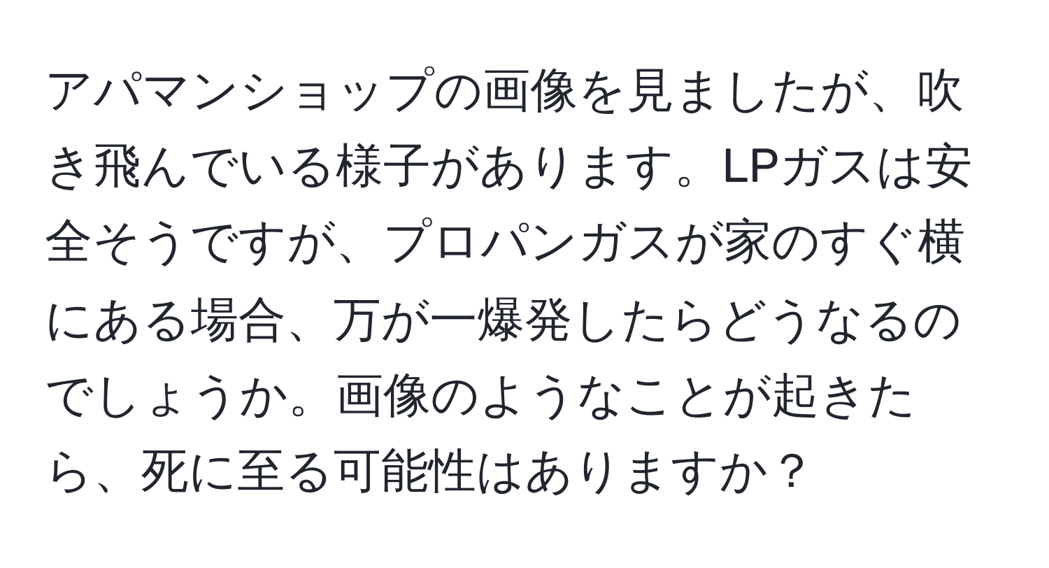 アパマンショップの画像を見ましたが、吹き飛んでいる様子があります。LPガスは安全そうですが、プロパンガスが家のすぐ横にある場合、万が一爆発したらどうなるのでしょうか。画像のようなことが起きたら、死に至る可能性はありますか？