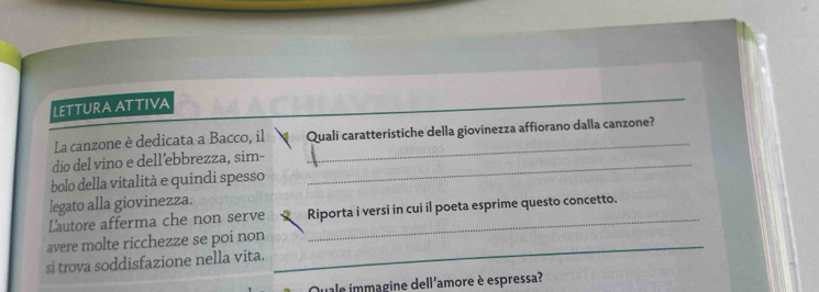 LETTURA ATTIVA 
_ 
La canzone è dedicata a Bacco, il Quali caratteristiche della giovinezza affiorano dalla canzone? 
dio del vino e dell’ebbrezza, sim-_ 
_ 
bolo della vitalità e quindi spesso 
legato alla giovinezza. 
Lautore afferma che non serve Riporta i versi in cui il poeta esprime questo concetto. 
avere molte ricchezze se poi non 
si trova soddisfazione nella vita. 
_ 
Quale immagine dell'amore è espressa?