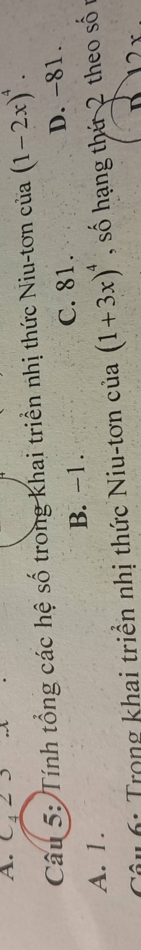 C4 2 3
Câu 5: Tính tổng các hệ số trong khai triển nhị thức Niu-tơn của (1-2x)^4.
B. −1. D. -81.
C. 81.
A. 1.
Câu 6: Trọng khai triển nhị thức Niu-tơn của (1+3x)^4 , số hạng thứ 2 theo số n
2 x