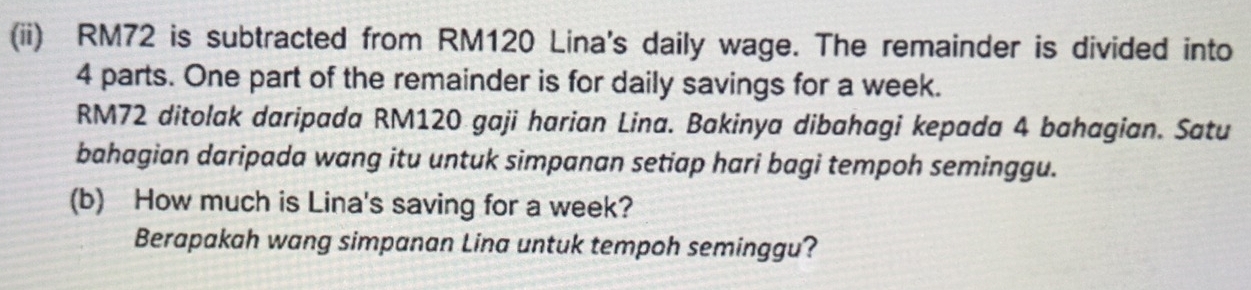 (ii) RM72 is subtracted from RM120 Lina's daily wage. The remainder is divided into
4 parts. One part of the remainder is for daily savings for a week.
RM72 ditolak daripada RM120 gaji harian Lina. Bakinya dibahagi kepada 4 bahagian. Satu 
bahagian daripada wang itu untuk simpanan setiap hari bagi tempoh seminggu. 
(b) How much is Lina's saving for a week? 
Berapakah wang simpanan Lina untuk tempoh seminggu?