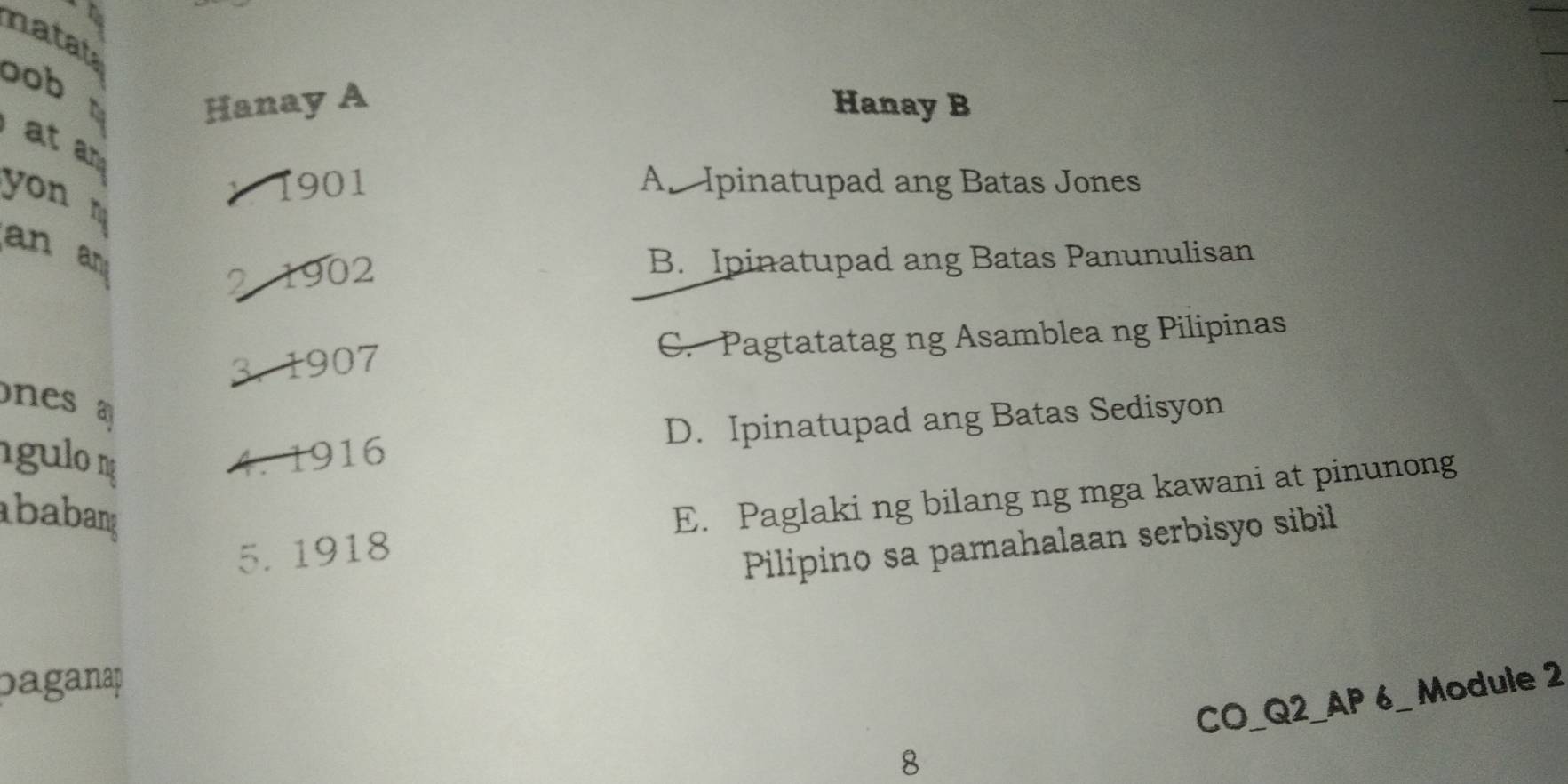 natat
oob
Hanay A Hanay B
at a
I 1901 A. Ipinatupad ang Batas Jones
yon m
an an
j 1902
B. Ipinatupad ang Batas Panunulisan
3. 1907 C. Pagtatatag ng Asamblea ng Pilipinas
nes 
gulo m 4. 1916 D. Ipinatupad ang Batas Sedisyon
5. 1918 E. Paglaki ng bilang ng mga kawani at pinunong
babang
Pilipino sa pamahalaan serbisyo sibil
baganap
CO_Q2_AP 6_ Module 2
8