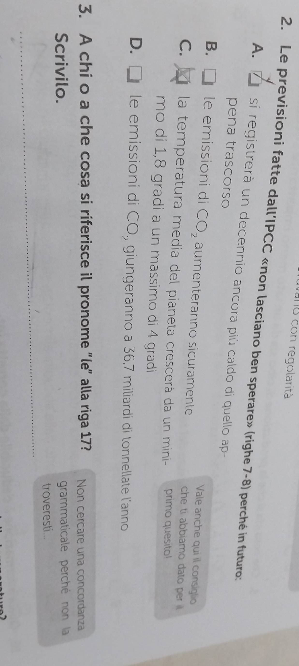 vano con regolarità
2. Le previsioni fatte dall’IPCC «non lasciano ben sperare» (righe 7-8) perché in futuro:
A. si registrerà un decennio ancora più caldo di quello ap
pena trascorso
Vale anche qui il consiglio
B. I le emissioni di CO_2 aumenteranno sicuramente che ti abbiamo dato per
C. la temperatura media del pianeta crescerà da un mini- primo quesito!
mo di 1,8 gradi a un massimo di 4 gradi
D. le emissioni di CO_2 giungeranno a 36,7 miliardi di tonnellate l'anno
3. A chi o a che cosa si riferisce il pronome “le” alla riga 17? Non cercare una concordanza
Scrivilo. grammaticale perché non la
_
troveresti...