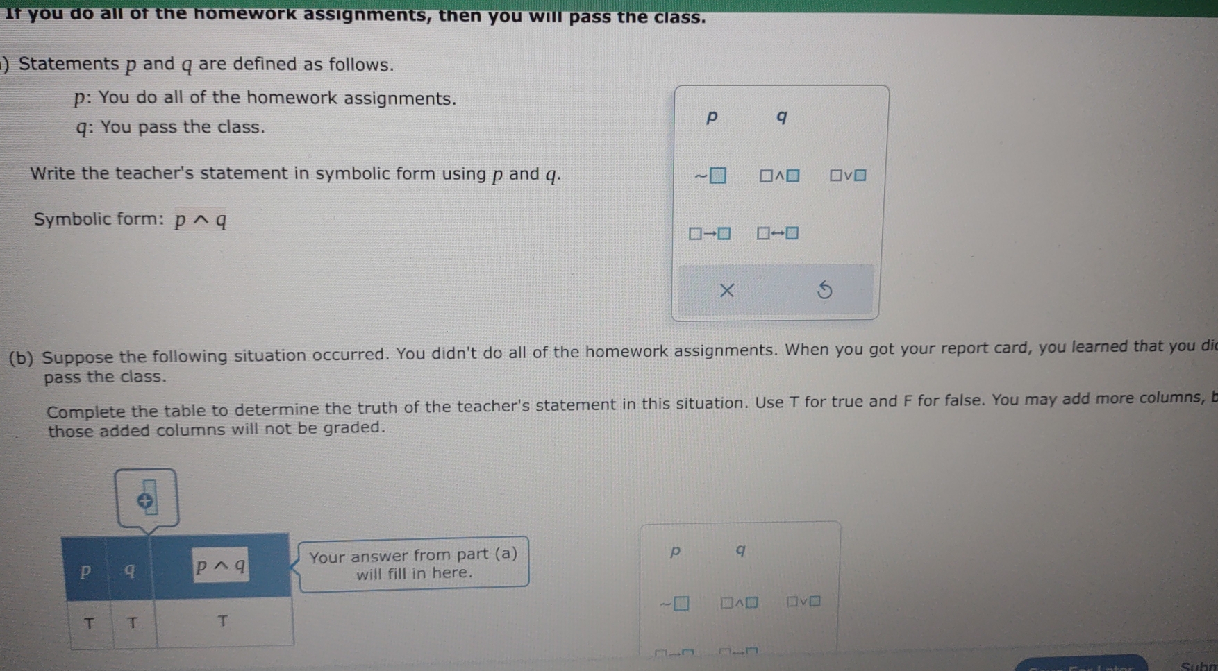 If you do all of the homework assignments, then you will pass the class.
) Statements p and q are defined as follows.
p: You do all of the homework assignments.
q: You pass the class.
p q
Write the teacher's statement in symbolic form using p and q. □ wedge □
Symbolic form: pwedge q
□ to □ □ rightarrow □
×
5
(b) Suppose the following situation occurred. You didn't do all of the homework assignments. When you got your report card, you learned that you di
pass the class.
Complete the table to determine the truth of the teacher's statement in this situation. Use T for true and F for false. You may add more columns, b
those added columns will not be graded.
Your answer from part (a)
p q
will fill in here.
□v□
Suhn