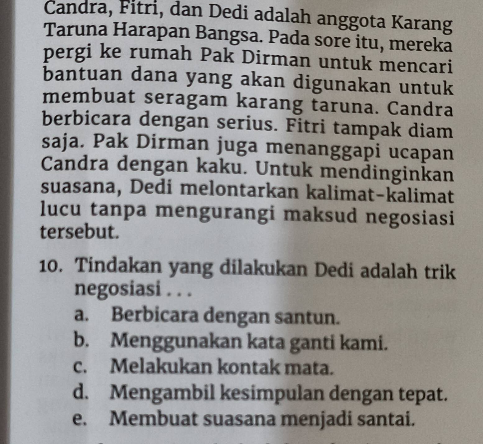 Candra, Fitri, dan Dedi adalah anggota Karang
Taruna Harapan Bangsa. Pada sore itu, mereka
pergi ke rumah Pak Dirman untuk mencari
bantuan dana yang akan digunakan untuk
membuat seragam karang taruna. Candra
berbicara dengan serius. Fitri tampak diam
saja. Pak Dirman juga menanggapi ucapan
Candra dengan kaku. Untuk mendinginkan
suasana, Dedi melontarkan kalimat-kalimat
lucu tanpa mengurangi maksud negosiasi
tersebut.
10. Tindakan yang dilakukan Dedi adalah trik
negosiasi . . .
a. Berbicara dengan santun.
b. Menggunakan kata ganti kami.
c. Melakukan kontak mata.
d. Mengambil kesimpulan dengan tepat.
e. Membuat suasana menjadi santai.