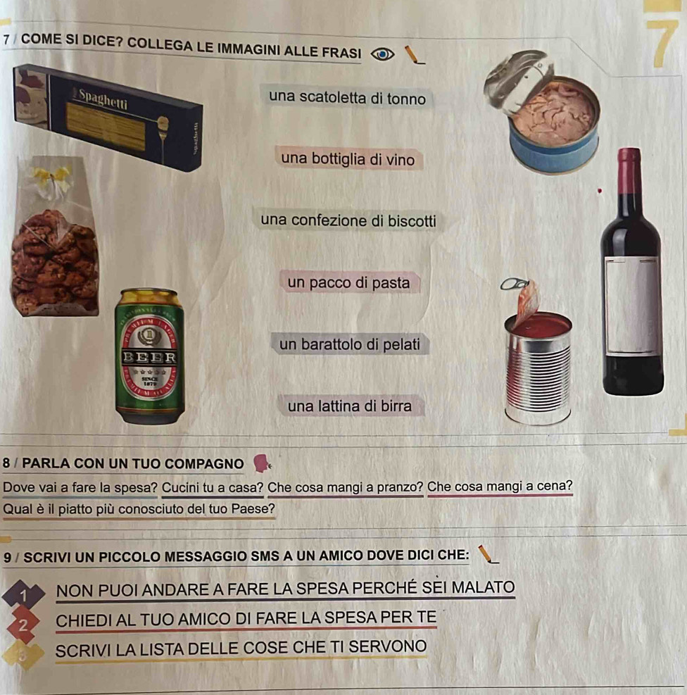 7/ COME SI DICE? COLLEGA LE IMMAGINI ALLE FRASI 
una scatoletta di tonno 
una bottiglia di vino 
una confezione di biscotti 
un pacco di pasta 
un barattolo di pelati 
una lattina di birra 
8 / PARLA CON UN TUO COMPAGNO 
Dove vai a fare la spesa? Cucini tu a casa? Che cosa mangi a pranzo? Che cosa mangi a cena? 
Qual è il piatto più conosciuto del tuo Paese? 
9 / SCRIVI UN PICCOLO MESSAGGIO SMS A UN AMICO DOVE DICI CHE: 
1 NON PUOI ANDARE A FARE LA SPESA PERCHÉ SÈI MALATO 
2. CHIEDI AL TUO AMICO DI FARE LA SPESA PER TE 
SCRIVI LA LISTA DELLE COSE CHE TI SERVONO