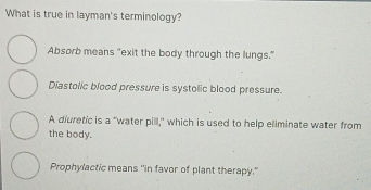 What is true in layman's terminology?
Absorb means "exit the body through the lungs."
Diastolic blood pressure is systolic blood pressure.
A diuretic is a "water pill," which is used to help eliminate water from
the body.
Prophylactic means "in favor of plant therapy."