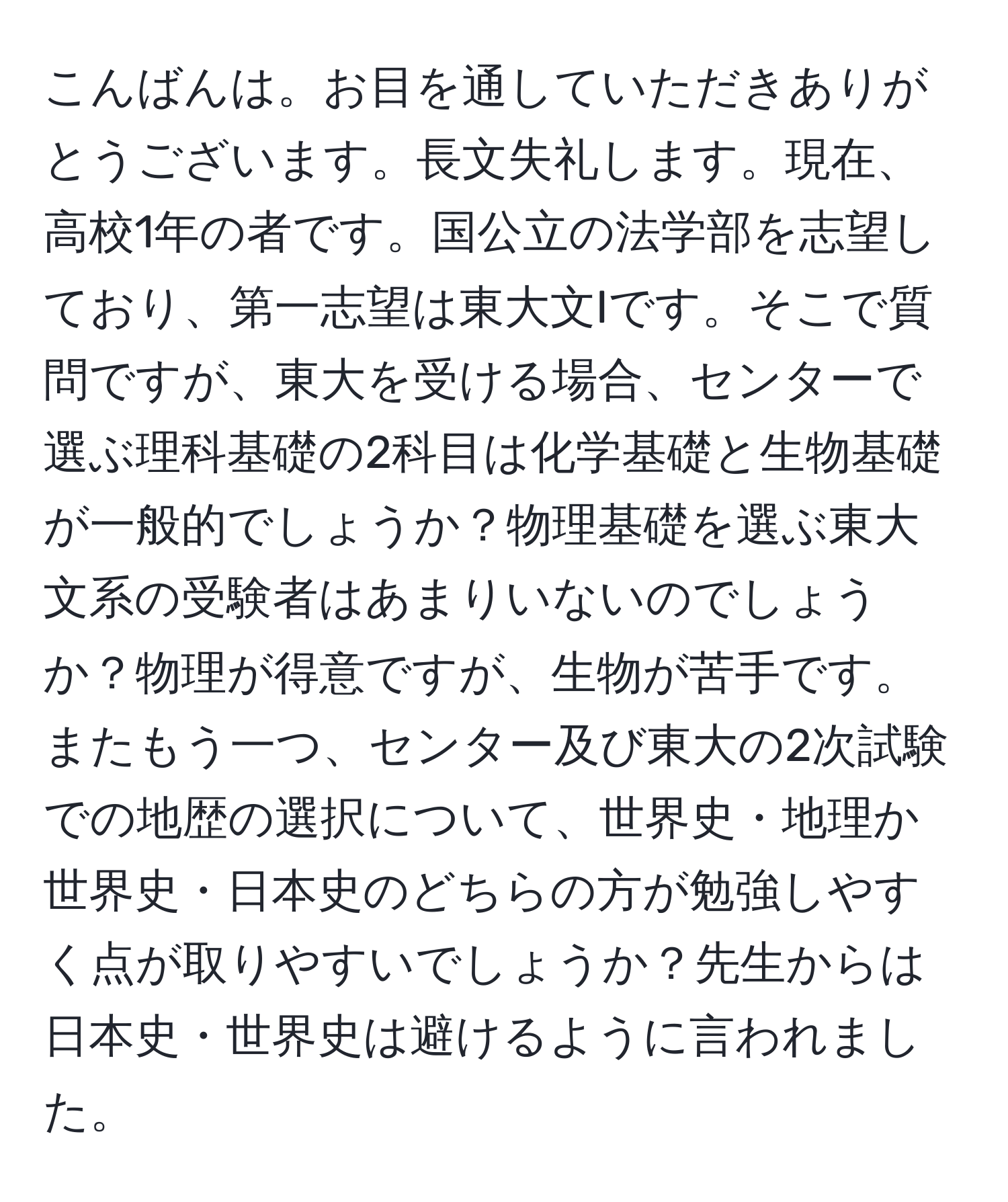 こんばんは。お目を通していただきありがとうございます。長文失礼します。現在、高校1年の者です。国公立の法学部を志望しており、第一志望は東大文Iです。そこで質問ですが、東大を受ける場合、センターで選ぶ理科基礎の2科目は化学基礎と生物基礎が一般的でしょうか？物理基礎を選ぶ東大文系の受験者はあまりいないのでしょうか？物理が得意ですが、生物が苦手です。またもう一つ、センター及び東大の2次試験での地歴の選択について、世界史・地理か世界史・日本史のどちらの方が勉強しやすく点が取りやすいでしょうか？先生からは日本史・世界史は避けるように言われました。