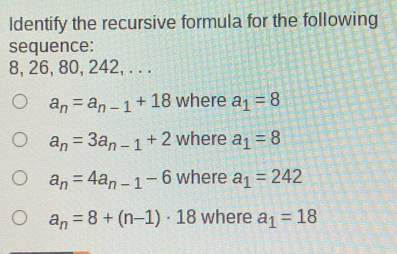 Identify the recursive formula for the following
sequence:
8, 26, 80, 242, . . .
a_n=a_n-1+18 where a_1=8
a_n=3a_n-1+2 where a_1=8
a_n=4a_n-1-6 where a_1=242
a_n=8+(n-1)· 18 where a_1=18