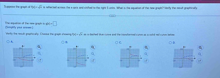 Suppose the graph of f(x)=sqrt(x) is reflected across the x-axis and shifted to the right 5 units. What is the equation of the new graph? Verify the result graphically.
The equation of the new graph is g(x)=□
(Simplify your answer.)
Verify the result graphically. Choose the graph showing f(x)=sqrt(x) as a dashed blue curve and the transformed curve as a solid red curve below
A.
B.
C.
D.