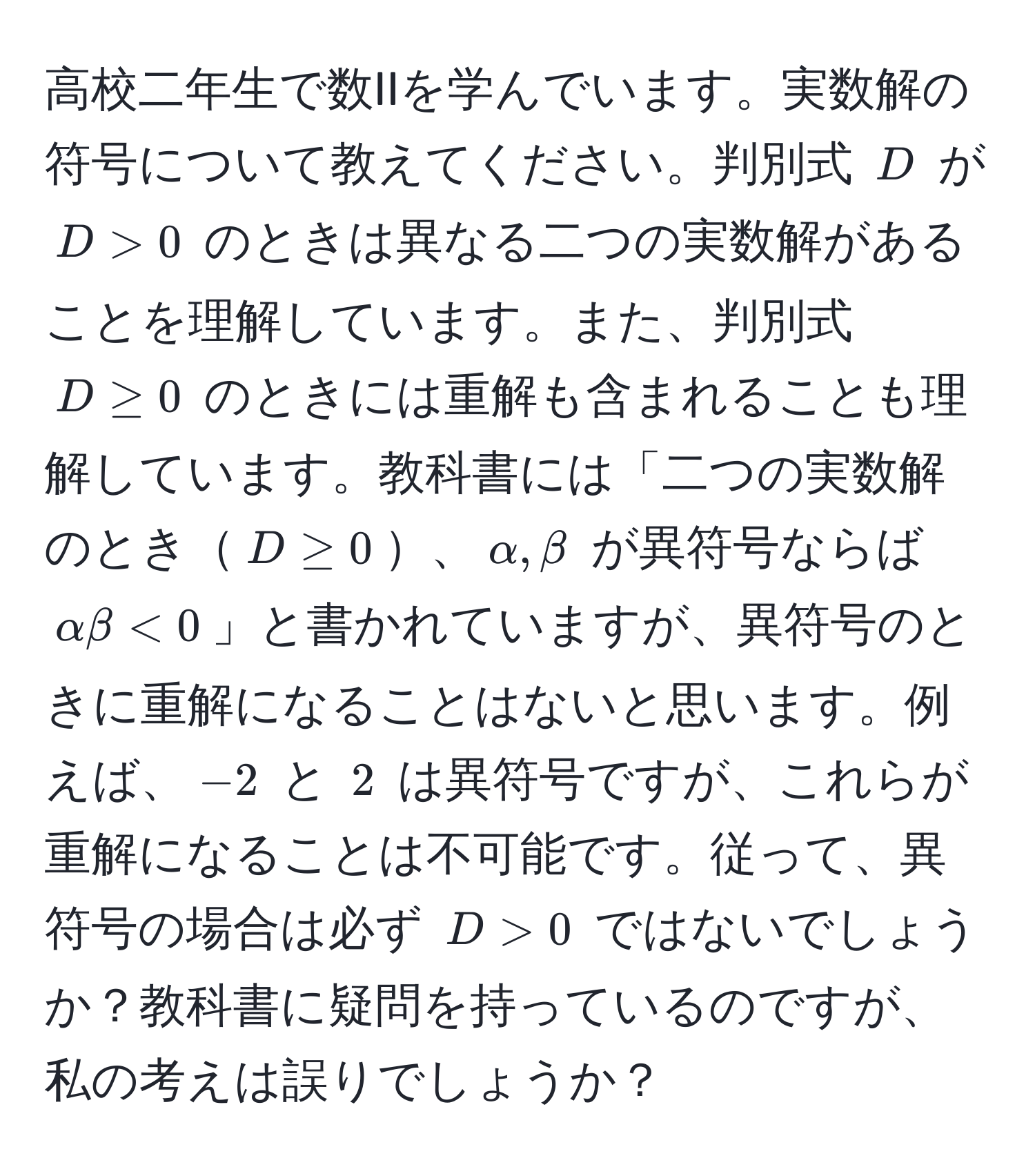 高校二年生で数IIを学んでいます。実数解の符号について教えてください。判別式 $D$ が $D > 0$ のときは異なる二つの実数解があることを理解しています。また、判別式 $D ≥ 0$ のときには重解も含まれることも理解しています。教科書には「二つの実数解のとき$D ≥ 0$、$alpha, beta$ が異符号ならば $alpha beta < 0$」と書かれていますが、異符号のときに重解になることはないと思います。例えば、$-2$ と $2$ は異符号ですが、これらが重解になることは不可能です。従って、異符号の場合は必ず $D > 0$ ではないでしょうか？教科書に疑問を持っているのですが、私の考えは誤りでしょうか？