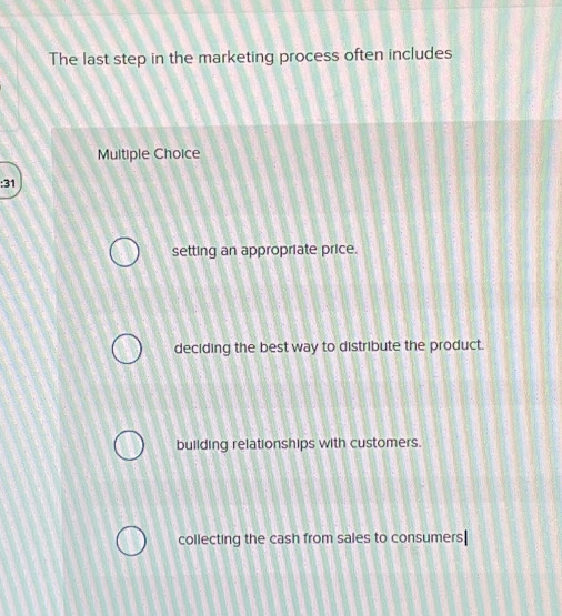 The last step in the marketing process often includes
Multiple Choice
:31
setting an appropriate price.
deciding the best way to distribute the product.
building relationships with customers.
collecting the cash from sales to consumers