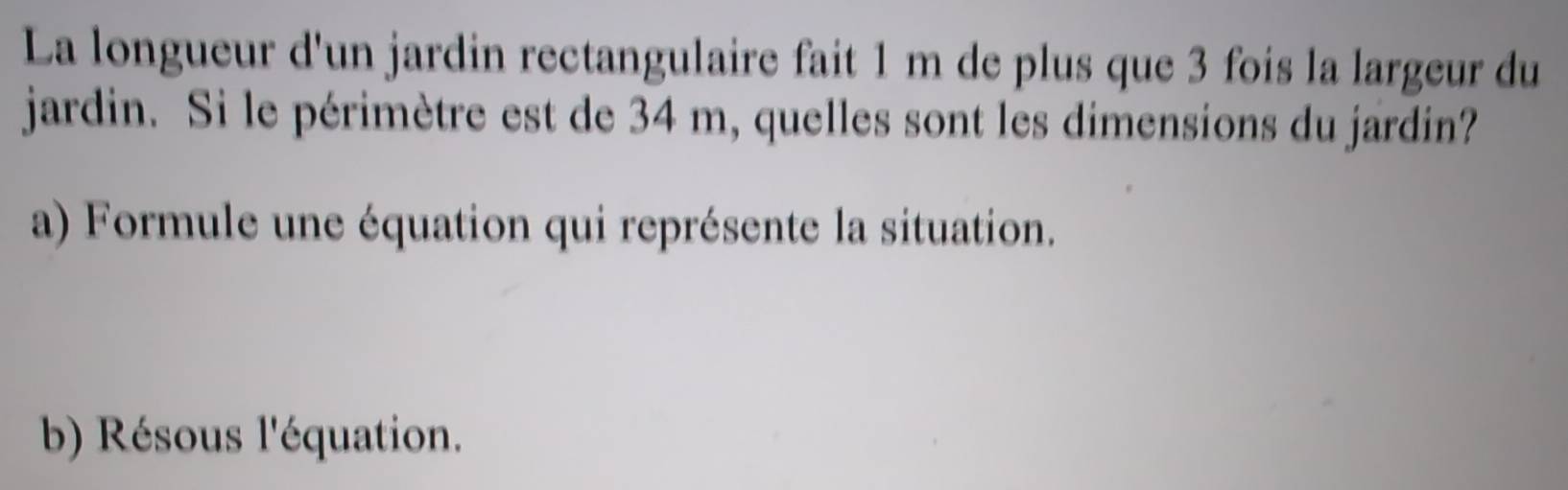 La longueur d'un jardin rectangulaire fait 1 m de plus que 3 fois la largeur du 
jardin. Si le périmètre est de 34 m, quelles sont les dimensions du jardin? 
a) Formule une équation qui représente la situation. 
b) Résous l'équation.