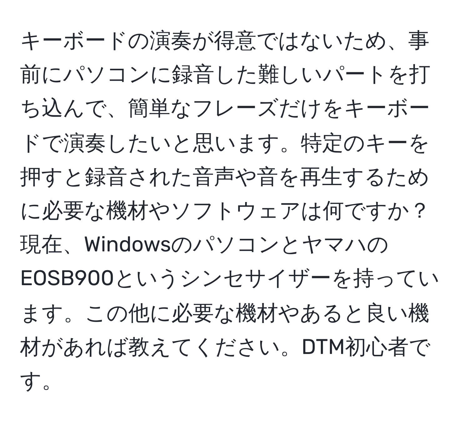 キーボードの演奏が得意ではないため、事前にパソコンに録音した難しいパートを打ち込んで、簡単なフレーズだけをキーボードで演奏したいと思います。特定のキーを押すと録音された音声や音を再生するために必要な機材やソフトウェアは何ですか？現在、WindowsのパソコンとヤマハのEOSB900というシンセサイザーを持っています。この他に必要な機材やあると良い機材があれば教えてください。DTM初心者です。