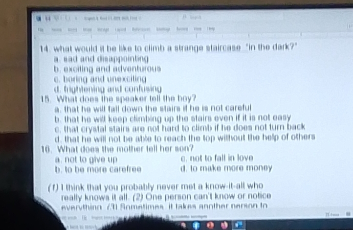 ( ( ) x trunh t hd i t het met food (
fǎn hng kg
14. what would it be like to climb a strange staircase "in the dark?"
a. sad and disappointing
b exciting and adventurous
c. boring and unexciting
d. frightening and confusing
15. What does the speaker tell the boy?
a. that he will fall down the stairs if he is not careful
b. that he will keep climbing up the stairs even if it is not easy
c. that crystal stairs are not hard to climb if he does not turn back
d, that he will not be able to reach the top wilhout the help of others
16. What does the mother tell her son?
a. not to give up c. not to fall in love
b. to be more carefree d. to make more money
(1) I think that you probably never met a know-it-all who
really knows it all. (2) One person can't know or notice
everyth ing 731 Sometimes it takes another pers on to 
I t w