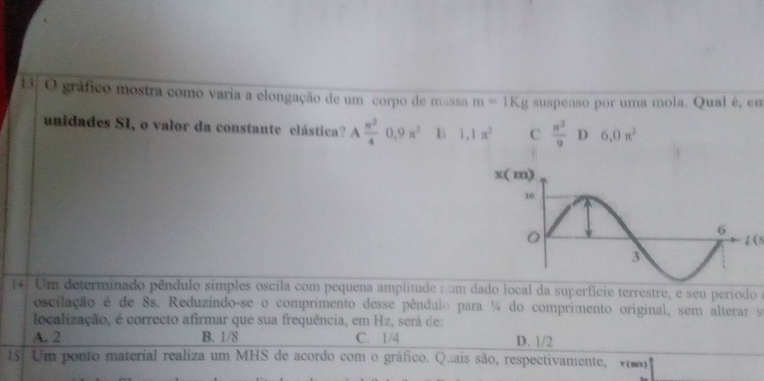 1á. O gráfico mostra como varia a elongação de um corpo de massa m=1Kg suspenso por uma mola. Qual é, em
unidades SI, o valor da constante elástica? A π^2/4 0.9π^2 B 1,1π^2 C  π^2/9  D 6,0n^2
t(s
14. Um determinado pêndulo simples oscila com pequena amplitude num dado local da superfície terrestre, e seu período e
oscilação é de 8s. Reduzindo-se o comprimento desse pêndulo para ¼ do comprimento original, sem alterar s
localização, é correcto afirmar que sua frequência, em Hz, será de:
A. 2 B. 1/8 C. 1/4 D. 1/2
151 Um ponto material realiza um MHS de acordo com o gráfico. Quais são, respectivamente,  v