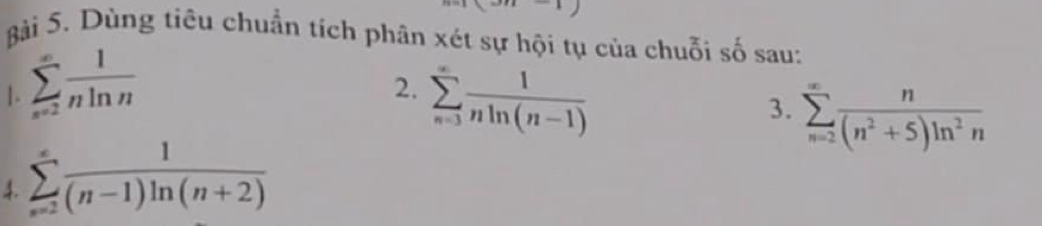 Dùng tiêu chuẩn tích phân xét sự hội tụ của chuỗi số sau: 
1. sumlimits _(n=2)^(∈fty) 1/nln n 
2. sumlimits _(n=3)^(∈fty) 1/nln (n-1) 
3. sumlimits _(n=2)^(∈fty) n/(n^2+5)ln^2n 
4. sumlimits _(n=2)^(∈fty) 1/(n-1)ln (n+2) 