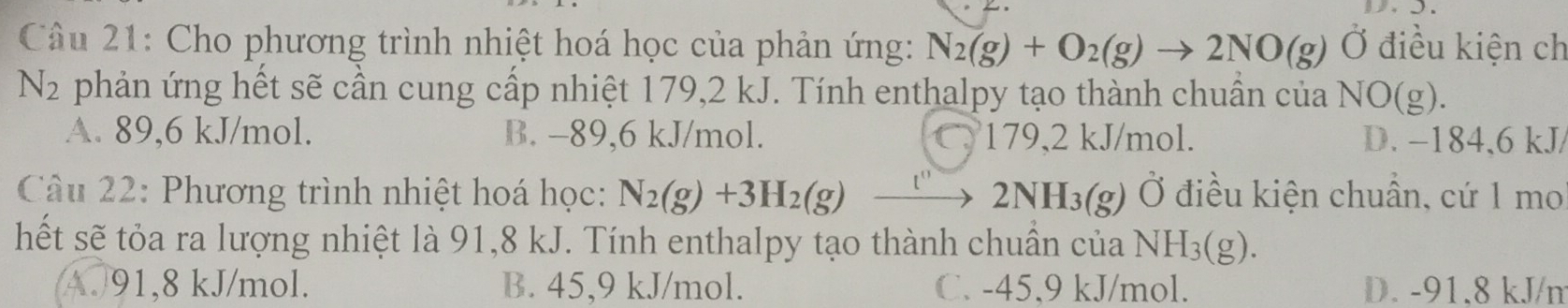 Cho phương trình nhiệt hoá học của phản ứng: N_2(g)+O_2(g)to 2NO(g) Ở điều kiện ch
N_2 phản ứng hết sẽ cần cung cấp nhiệt 179,2 kJ. Tính enthalpy tạo thành chuẩn của NO(g).
A. 89,6 kJ/mol. B. -89,6 kJ/mol. C. 179,2 kJ/mol. D. −184, 6 kJ /
Câu 22: Phương trình nhiệt hoá học: N_2(g)+3H_2(g)xrightarrow []2NH_3(g) Ở điều kiện chuẩn, cứ 1 mo
hết sẽ tỏa ra lượng nhiệt là 91,8 kJ. Tính enthalpy tạo thành chuẩn của NH_3(g).
4. 91,8 kJ/mol. B. 45, 9 kJ/mol. C. -45, 9 kJ/mol. D. -91.8 kJ /㎡