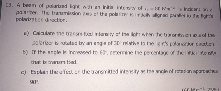 A beam of polarized light with an initial intensity of I_o=80Wm^(-2) is incident on a 
polarizer. The transmission axis of the polarizer is initially aligned parallel to the light's 
polarization direction. 
a) Calculate the transmitted intensity of the light when the transmission axis of the 
polarizer is rotated by an angle of 30° relative to the light's polarization direction. 
b) If the angle is increased to 60° , determine the percentage of the initial intensity 
that is transmitted. 
c) Explain the effect on the transmitted intensity as the angle of rotation approaches
90°.
(60Wm^(-2) 25%)