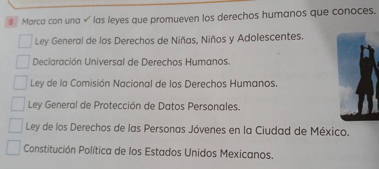 § Marca con una √ las leyes que promueven los derechos humanos que conoces.
Ley General de los Derechos de Niñas, Niños y Adolescentes.
Declaración Universal de Derechos Humanos.
Ley de la Comisión Nacional de los Derechos Humanos.
Ley General de Protección de Datos Personales.
Ley de los Derechos de las Personas Jóvenes en la Ciudad de México.
Constitución Política de los Estados Unidos Mexicanos.