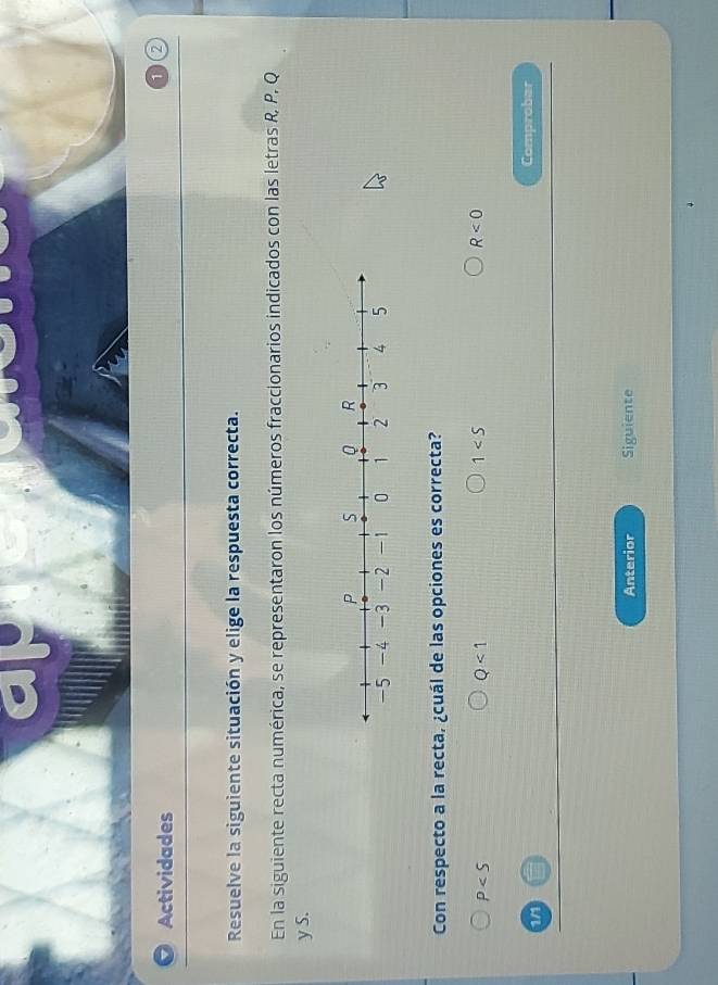 Actividades
1 2
Resuelve la siguiente situación y elige la respuesta correcta.
En la siguiente recta numérica, se representaron los números fraccionarios indicados con las letras R, P, Q
y S.
Con respecto a la recta, ¿cuál de las opciones es correcta?
P
Q<1</tex>
1
R<0</tex> 
1/1 Comprobar
Anterior Siguiente