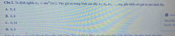 Ta định nghĩa x_n=sin^2(n_circ ). Vậy giá trị trung bình của dây 21, 22, æ3,. . . , xạ gần nhất với giá trị nào đưới đây.
A. 0, 4
B. 0, 6
www
VALORAI
C. 0, 51 Pacífic đá
D. 0,5
thể đi hằng các phượng tiên ở tổ tàu bòa tàu thứ hoặc máy hu