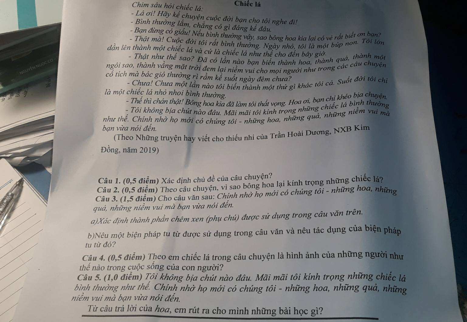 Chim sâu hỏi chiếc lá: Chiếc lá
- Lá ơi! Hãy kể chuyện cuộc đời bạn cho tôi nghe đi!
- Bình thường lắm, chắng có gì đáng kể đâu.
- Bạn đừng có giấu! Nếu bình thường vậy, sao bông hoa kìa lại có vẻ rất biết ơn bạn?
- Thật mà! Cuộc đời tôi rất bình thường. Ngày nhỏ, tôi là một búp non. Tôi lớn
dần lên thành một chiếc lá và cứ là chiếc lá như thế cho đến bây giờ.
- Thật như thế sao? Đã có lần nào bạn biến thành hoa, thành quả, thành một
ngôi sao, thành vầng mặt trời đem lại niềm vui cho mọi người như trong các câu chuyện
NGUYÊN NGỌC CO
cô tích mà bác gió thường rì rầm kể suốt ngày đêm chưa?
- Chưa! Chưa một lần nào tôi biến thành một thứ gì khác tôi cả. Suốt đời tôi chỉ
  
là một chiếc lá nhỏ nhoi bình thường.
- Thế thì chán thật! Bông hoa kia đã làm tôi thất vọng. Hoa ơi, bạn chi khéo bịa chuyện.
- Tôi không bịa chút nào đâu. Mãi mãi tôi kính trọng những chiếc lá bình thường
như thế. Chính nhờ họ mới có chúng tôi - những hoa, những quả, những niềm vui mà
bạn vừa nói đến.
(Theo Những truyện hay viết cho thiếu nhi của Trần Hoài Dương, NXB Kim
Đồng, năm 2019)
Câu 1. (0,5 điểm) Xác định chủ đề của câu chuyện?
Câu 2. (0,5 điểm) Theo câu chuyện, vì sao bông hoa lại kính trọng những chiếc lá?
Câu 3. (1,5 điểm) Cho câu văn sau: Chính nhờ họ mới có chúng tôi - những hoa, những
quả, những niềm vui mà bạn vừa nói đến.
a)Xác định thành phần chêm xen (phụ chú) được sử dụng trong câu văn trên.
b)Nêu một biện pháp tu từ được sử dụng trong câu văn và nêu tác dụng của biện pháp
tu từ đó?
Câu 4. (0,5 điểm) Theo em chiếc lá trong câu chuyện là hình ảnh của những người như
thế nào trong cuộc sống của con người?
Câu 5. (1,0 điểm) Tội không bịa chút nào đâu. Mãi mãi tôi kính trọng những chiếc lá
bình thường như thể. Chính nhờ họ mới có chúng tôi - những hoa, những quả, những
niềm vui mà bạn vừa nói đến.
Từ câu trả lời của hoa, em rút ra cho mình những bài học gì?