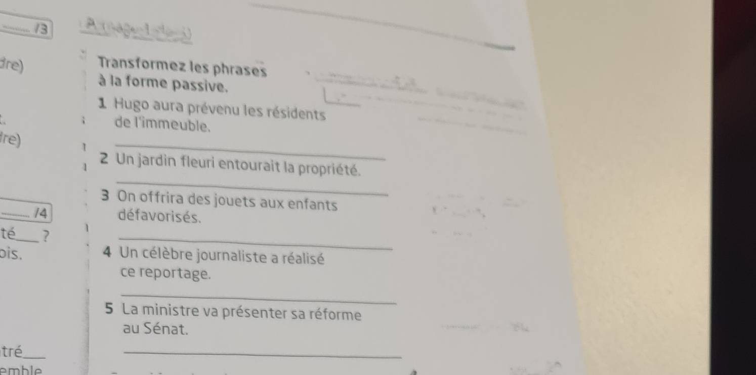 dre) 
Transformez les phrases 
à la forme passive. 
1 Hugo aura prévenu les résidents 
de l'immeuble. 
_ 
fre) 
_ 
2 Un jardin fleuri entourait la propriété. 
3 On offrira des jouets aux enfants 
_/4 défavorisés. 
té_ ? 
_ 
ois. 4 Un célèbre journaliste a réalisé 
ce reportage. 
_ 
5 La ministre va présenter sa réforme 
au Sénat. 
tré_ 
_ 
emble