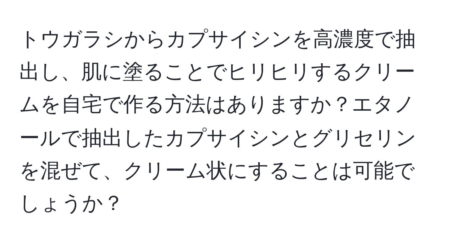 トウガラシからカプサイシンを高濃度で抽出し、肌に塗ることでヒリヒリするクリームを自宅で作る方法はありますか？エタノールで抽出したカプサイシンとグリセリンを混ぜて、クリーム状にすることは可能でしょうか？