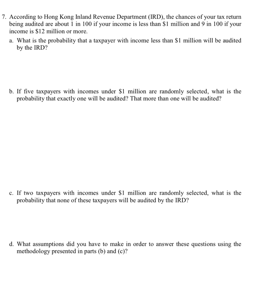 According to Hong Kong Inland Revenue Department (IRD), the chances of your tax return 
being audited are about 1 in 100 if your income is less than $1 million and 9 in 100 if your 
income is $12 million or more. 
a. What is the probability that a taxpayer with income less than $1 million will be audited 
by the IRD? 
b. If five taxpayers with incomes under $1 million are randomly selected, what is the 
probability that exactly one will be audited? That more than one will be audited? 
c. If two taxpayers with incomes under $1 million are randomly selected, what is the 
probability that none of these taxpayers will be audited by the IRD? 
d. What assumptions did you have to make in order to answer these questions using the 
methodology presented in parts (b) and (c) ?