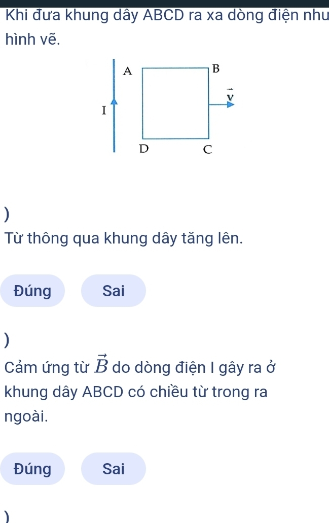 Khi đưa khung dây ABCD ra xa dòng điện như 
hình vẽ. 
) 
Từ thông qua khung dây tăng lên. 
Đúng Sai 
) 
Cảm ứng từ vector B do dòng điện I gây ra ở 
khung dây ABCD có chiều từ trong ra 
ngoài. 
Đúng Sai