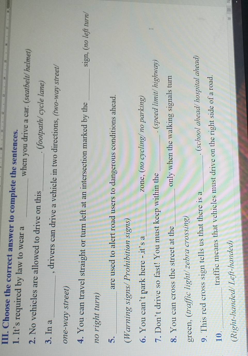 Choose the correct answer to complete the sentences. 
1. It's required by law to wear a _when you drive a car. (seatbelt/ helmet) 
2. No vehicles are allowed to drive on this_ . (footpath/ cycle lane) 
3. In a _, drivers can drive a vehicle in two directions, (two-way street/ 
one-way street) 
4. You can travel straight or turn left at an intersection marked by the _sign, (no left turn/ 
no right turn) 
5._ are used to alert road users to dangerous conditions ahead. 
(Warning signs/ Prohibition signs) 
6. You can’t park here - it’s a_ zone, (no cycling/ no parking) 
7. Don’t drive so fast! You must keep within the _. (speed limit/ highway) 
8. You can cross the street at the_ only when the walking signals turn 
green, (traffic light/ zebra crossing) 
9. This red cross sign tells us that there is a_ . (school ahead/ hospital ahead) 
10. _traffic means that vehicles must drive on the right side of a road. 
(Right-handed/ Left-handed)