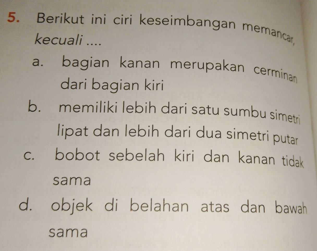 Berikut ini ciri keseimbangan memancar,
kecuali ....
a. bagian kanan merupakan cerminan
dari bagian kiri
b. memiliki lebih dari satu sumbu simetri
lipat dan lebih dari dua simetri putar
c. bobot sebelah kiri dan kanan tidak
sama
d. objek di belahan atas dan bawah
sama