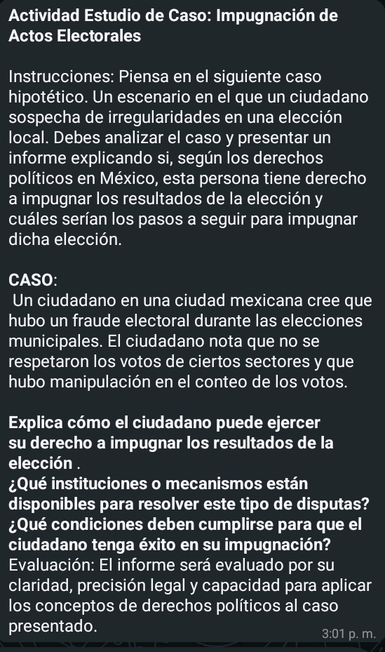 Actividad Estudio de Caso: Impugnación de 
Actos Electorales 
Instrucciones: Piensa en el siguiente caso 
hipotético. Un escenario en el que un ciudadano 
sospecha de irregularidades en una elección 
local. Debes analizar el caso y presentar un 
informe explicando si, según los derechos 
políticos en México, esta persona tiene derecho 
a impugnar los resultados de la elección y 
cuáles serían los pasos a seguir para impugnar 
dicha elección. 
CASO: 
Un ciudadano en una ciudad mexicana cree que 
hubo un fraude electoral durante las elecciones 
municipales. El ciudadano nota que no se 
respetaron los votos de ciertos sectores y que 
hubo manipulación en el conteo de los votos. 
Explica cómo el ciudadano puede ejercer 
su derecho a impugnar los resultados de la 
elección . 
¿Qué instituciones o mecanismos están 
disponibles para resolver este tipo de disputas? 
¿Qué condiciones deben cumplirse para que el 
ciudadano tenga éxito en su impugnación? 
Evaluación: El informe será evaluado por su 
claridad, precisión legal y capacidad para aplicar 
los conceptos de derechos políticos al caso 
presentado. 
3:01 p. m.