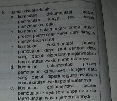 Jurnal visual adaiah …
a. kumpulan dokumentasi proses
pembuatan karya seni tanpa
menyebutkan data
b. kumpulan dokumentasi tanpa urutan
proses pembuatan karya seni dengan
menyertakan data
c. kumpulan dokumentasi proses
pembuatan karya seni dengan data
yang dapat dipertanggungjawabkan
tanpa urutan waktu pembuatannya
d. kumpulan dokumentasi proses
pembuatan karya seni dengan data
yang dapat dipertanggungjawabkan
sesuai urutan waktu pembuatannya
e. kumpulan dokumentasi proses
pembuatan karya seni tanpa data dan
tanpa urutan waktu pembuatannya