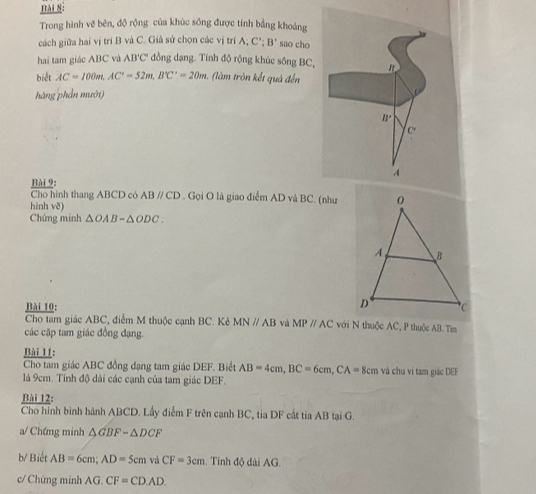 Trong hình vẽ bên, độ rộng của khúc sông được tính bằng khoảng
cách giữa hai vị trí B và C. Giả sử chọn các vị trí A; C' B' sao cho
hai tam giác ABC và AB'C' đồng dạng. Tính độ rộng khúc sông BC,
biết AC=100m,AC'=52m,B'C'=C°=20m (làm tròn kết quả đến
hàng phần mười)
Bài 9:
Cho hình thang ABCD có ABparallel CD. Gọi O là giao điểm AD và BC. (như
hinh vē)
Chứng minh △ OAB-△ ODC.
Bài 10: 
Cho tam giác ABC, điểm M thuộc cạnh BC. Kẻ MNparallel AB và MPparallel AC với N thuộc AC, P thuộc AB. Tìm
các cặp tam giác đồng đạng.
Bài 11:
Cho tam giác ABC đồng dạng tam giác DEF. Biết AB=4cm,BC=6cm,CA= 8cm và chu vi tam giác DEF
là 9cm. Tính độ dài các cạnh của tam giác DEF.
Bài 12:
Cho hình bình hành ABCD. Lấy điểm F trên cạnh BC, tia DF cất tia AB tại G.
a/ Chứng minh △ GBF-△ DCF
b/ Biết AB=6cm;AD=5cm và CF=3cm. Tính độ dài AG.
c/ Chứng minh AG.CF=CD.AD.