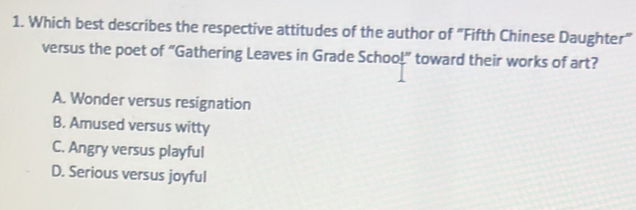 Which best describes the respective attitudes of the author of "Fifth Chinese Daughter”
versus the poet of “Gathering Leaves in Grade Schoo!" toward their works of art?
A. Wonder versus resignation
B. Amused versus witty
C. Angry versus playful
D. Serious versus joyful