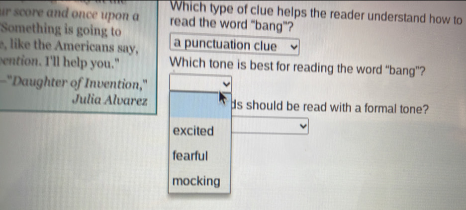 Which type of clue helps the reader understand how to
ur score and once upon a read the word “bang”?
Something is going to
e, like the Americans say, a punctuation clue
ention. I'll help you." Which tone is best for reading the word “bang”?
-"Daughter of Invention,"
Julia Alvarez ds should be read with a formal tone?
excited
fearful
mocking