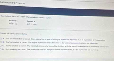 Lesson 2-9 Practice
Tso stadvés lacts 8^4-8x^3 Which student is comect? Expilan.
Student A Student B
m^2(t-11) -8t^3(-t+11)
Choose the conect armer below
A. The second situdent or comect. Since subbraction is used in the onginal expresion, negative 1 must be factored out of the inxpreuion
B. The finst student is corect. The original expression uses subbaction, so the factored expresion must also use subeaction
C. Nether student is carect. The first student incorectly factured the first term while the second student incorectly factured the second tem
D. Buem studencs are correct. One student factored out a negative 1 while the other did not, but the expreonons are equivalent.