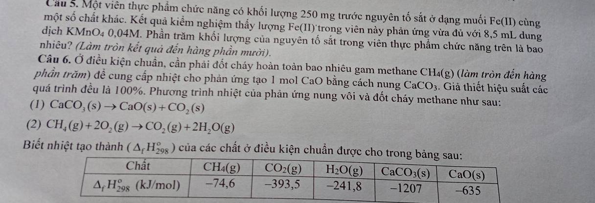 Cầu 5. Một viên thực phầm chức năng có khối lượng 250 mg trước nguyên tố sắt ở dạng muối 1 F a (II) cùng
một số chất khác. Kết quả kiểm nghiệm thấy lượng Fe(II)'trong viên này phản ứng vừa đủ với 8,5 mL dung
dịch KMnO4 0,04M. Phần trăm khối lượng của nguyên tố sắt trong viên thực phẩm chức năng trên là bao
nhiêu? (Làm tròn kết quả đến hàng phần mười).
Câu 6. Ở điều kiện chuẩn, cần phải đốt cháy hoàn toàn bao nhiêu gam methane CH_4(g) làm tròn đến hàng
phần trăm) để cung cấp nhiệt cho phản ứng tạo 1 mol CaO bằng cách nung CaCO_3. Giả thiết hiệu suất các
quá trình đều là 100%. Phương trình nhiệt của phản ứng nung vôi và đốt cháy methane như sau:
(1) CaCO_3(s)to CaO(s)+CO_2(s)
(2) CH_4(g)+2O_2(g)to CO_2(g)+2H_2O(g)
Biết nhiệt tạo thành (△ _fH_(298)°) của các chất ở điều kiện chuẩn được c