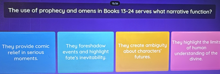 15/26
The use of prophecy and omens in Books 13-24 serves what narrative function?
They provide comic They foreshadow They create ambiguity They highlight the limits
of human
relief in serious events and highlight about characters' understanding of the
moments. fate's inevitability. futures.
divine.