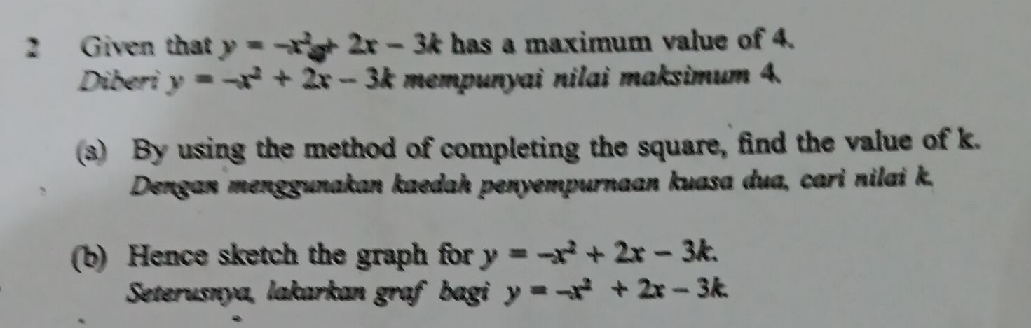 Given that y=-x^2a+2x-3k has a maximum value of 4. 
Diberi y=-x^2+2x-3k mempunyai nilai maksimum 4. 
(3) By using the method of completing the square, find the value of k. 
Dengan menggunakan kaedah penyempurnaan kuasa dua, cari nilai k. 
(b) Hence sketch the graph for y=-x^2+2x-3k. 
Seterusnya, lakarkan graf bagi y=-x^2+2x-3k.