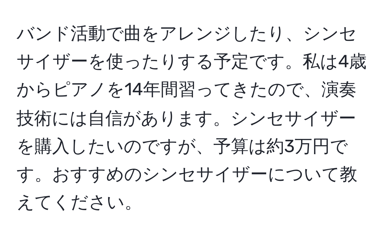 バンド活動で曲をアレンジしたり、シンセサイザーを使ったりする予定です。私は4歳からピアノを14年間習ってきたので、演奏技術には自信があります。シンセサイザーを購入したいのですが、予算は約3万円です。おすすめのシンセサイザーについて教えてください。