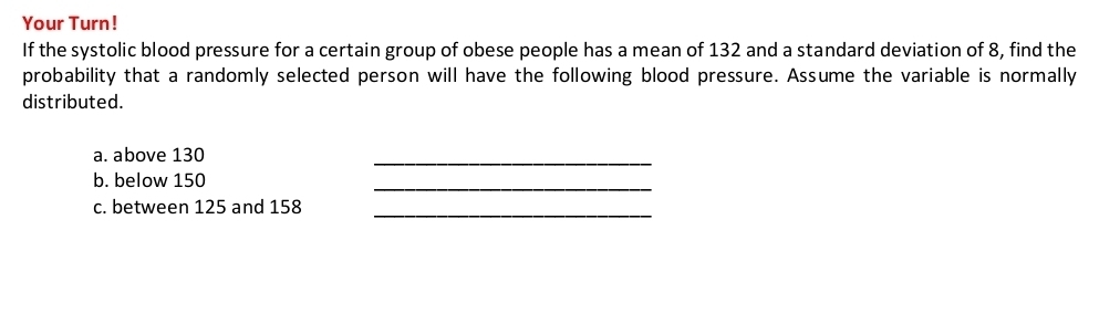 Your Turn! 
If the systolic blood pressure for a certain group of obese people has a mean of 132 and a standard deviation of 8, find the 
probability that a randomly selected person will have the following blood pressure. Assume the variable is normally 
distributed. 
a. above 130
_ 
b. below 150
_ 
_ 
c. between 125 and 158