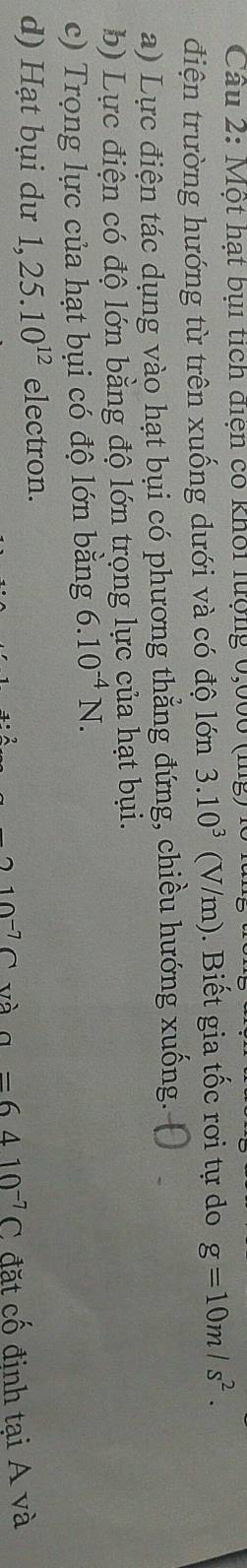 Cầu 2: Một hạt bụi tích diện có khối lưộng 0,000 (ig)
điện trường hướng từ trên xuống dưới và có độ lớn 3.10^3(V/m). Biết gia tốc rơi tự do g=10m/s^2.
a) Lực điện tác dụng vào hạt bụi có phương thẳng đứng, chiều hướng xuống.
b) Lực điện có độ lớn bằng độ lớn trọng lực của hạt bụi.
c) Trọng lực của hạt bụi có độ lớn bằng 6.10^(-4)N.
d) Hạt bụi dư 1,25.10^(12) electron.
10^(-') và a=6410^(-7)C đặt cố định tại A và