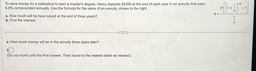 To save money for a sabbatical to earn a master's degree, Henry deposits $2200 at the end of each year in an annuity that pays
6.9% compounded annually. Use the formula for the value of an annuity, shown to the right. 
a. How much will he have saved at the end of three years? 
b. Find the interest.
A=frac P[(1+ r/n )^nt-1] r/n 
a. How much money will be in the annuity three years later? 
(Do not round until the final answer. Then round to the nearest dollar as needed.)