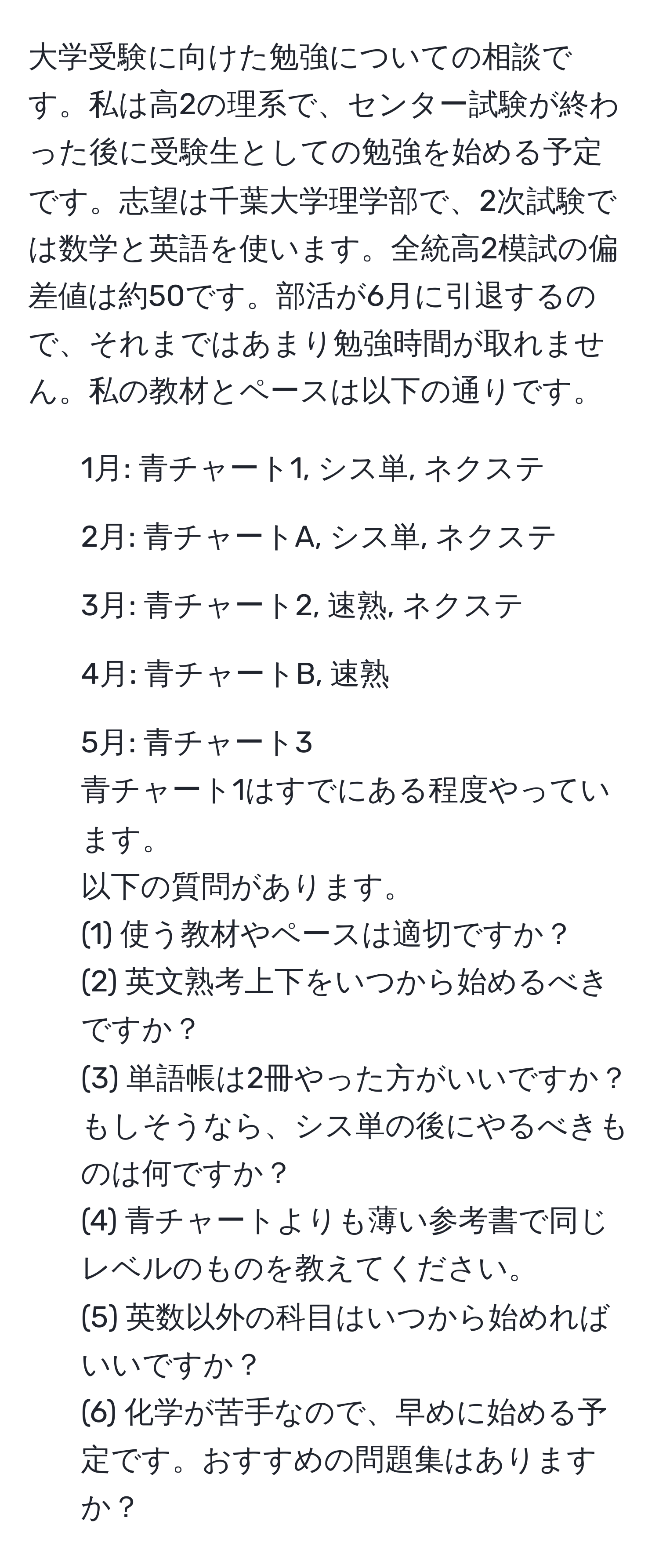 大学受験に向けた勉強についての相談です。私は高2の理系で、センター試験が終わった後に受験生としての勉強を始める予定です。志望は千葉大学理学部で、2次試験では数学と英語を使います。全統高2模試の偏差値は約50です。部活が6月に引退するので、それまではあまり勉強時間が取れません。私の教材とペースは以下の通りです。  
- 1月: 青チャート1, シス単, ネクステ  
- 2月: 青チャートA, シス単, ネクステ  
- 3月: 青チャート2, 速熟, ネクステ  
- 4月: 青チャートB, 速熟  
- 5月: 青チャート3  
青チャート1はすでにある程度やっています。  
以下の質問があります。  
(1) 使う教材やペースは適切ですか？  
(2) 英文熟考上下をいつから始めるべきですか？  
(3) 単語帳は2冊やった方がいいですか？もしそうなら、シス単の後にやるべきものは何ですか？  
(4) 青チャートよりも薄い参考書で同じレベルのものを教えてください。  
(5) 英数以外の科目はいつから始めればいいですか？  
(6) 化学が苦手なので、早めに始める予定です。おすすめの問題集はありますか？