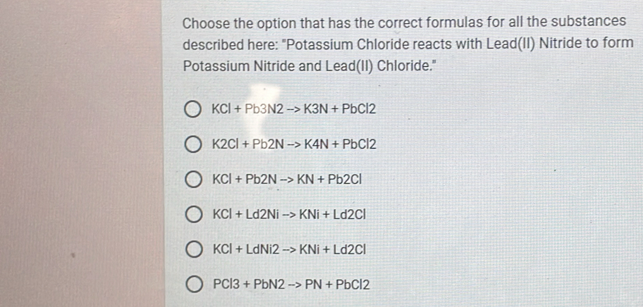 Choose the option that has the correct formulas for all the substances
described here: "Potassium Chloride reacts with Lead(II) Nitride to form
Potassium Nitride and Lead(II) Chloride."
KCl+Pb3N2to K3N+PbCl2
K2Cl+Pb2Nto K4N+PbCl2
KCl+Pb2Nto KN+Pb2Cl
KCl+Ld2Nito KNi+Ld2Cl
KCl+LdNi2to KNi+Ld2Cl
PCl3+PbN2to PN+PbCl2