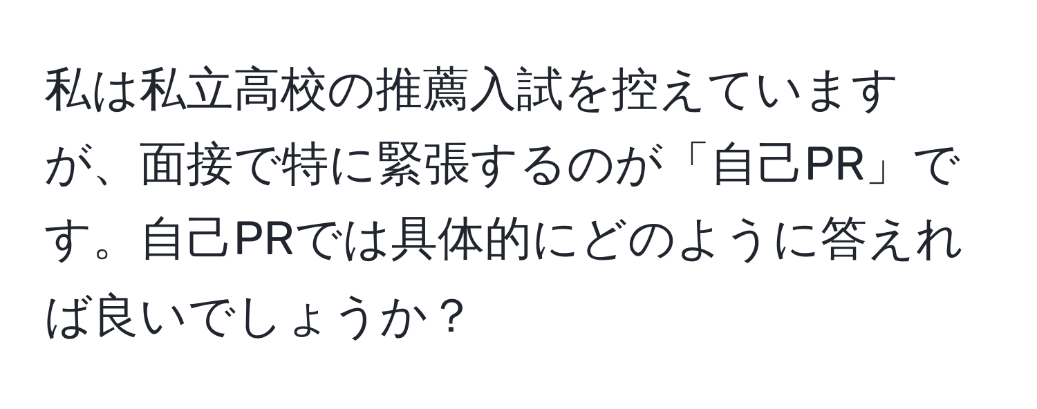 私は私立高校の推薦入試を控えていますが、面接で特に緊張するのが「自己PR」です。自己PRでは具体的にどのように答えれば良いでしょうか？