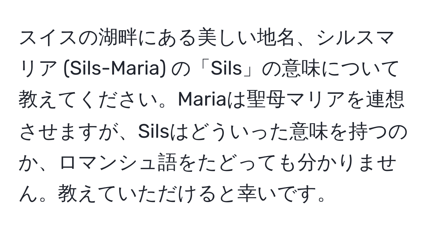 スイスの湖畔にある美しい地名、シルスマリア (Sils-Maria) の「Sils」の意味について教えてください。Mariaは聖母マリアを連想させますが、Silsはどういった意味を持つのか、ロマンシュ語をたどっても分かりません。教えていただけると幸いです。