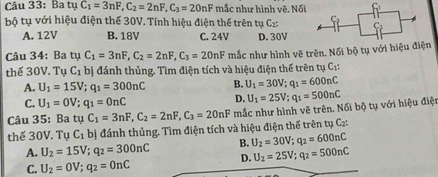 Ba tụ C_1=3nF,C_2=2nF,C_3=20nF mắc như hình vẽ. Nối
bộ tụ với hiệu điện thế 30V. Tính hiệu điện thế trên tụ C_2:
A. 12V B. 18V C. 24V D. 30V
Câu 34: Ba tụ C_1=3nF,C_2=2nF,C_3=20nF mắc như hình vẽ trên. Nối bộ tụ với hiệu điện
thế 30V. Tụ C_1 bị đánh thủng. Tìm điện tích và hiệu điện thế trên tụ C_1:
A. U_1=15V;q_1=300nC
B. U_1=30V;q_1=600nC
C. U_1=0V;q_1=0nC
D. U_1=25V;q_1=500nC
Câu 35: Ba tụ C_1=3nF,C_2=2nF,C_3=20nF mắc như hình vẽ trên. Nối bộ tụ với hiệu điện
thế 30V. Tụ C_1 bị đánh thủng. Tìm điện tích và hiệu điện thế trên tụ C_2:
B. U_2=30V;q_2=600nC
A. U_2=15V;q_2=300nC U_2=25V;q_2=500nC
C. U_2=0V;q_2=0nC
D.